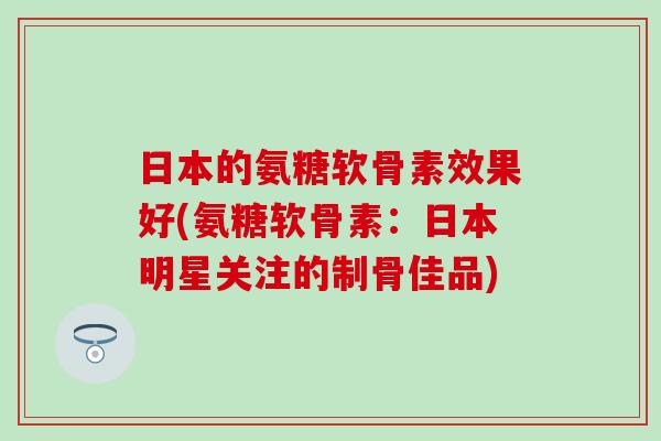 日本的氨糖软骨素效果好(氨糖软骨素：日本明星关注的制骨佳品)