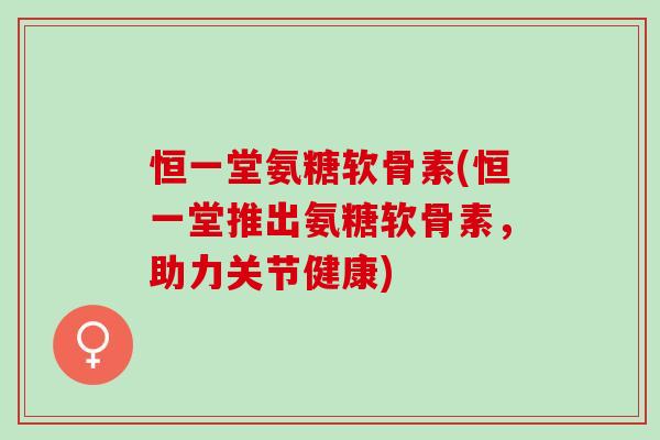 恒一堂氨糖软骨素(恒一堂推出氨糖软骨素，助力关节健康)