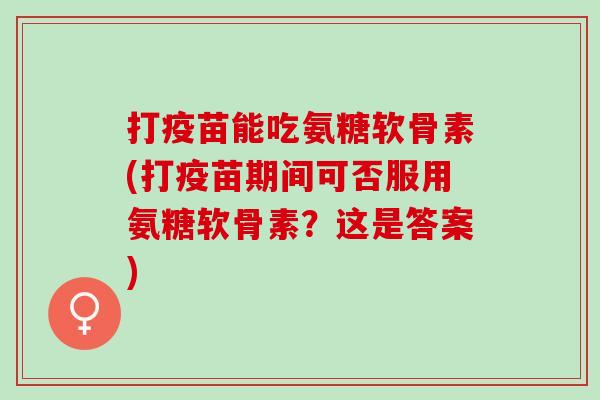 打疫苗能吃氨糖软骨素(打疫苗期间可否服用氨糖软骨素？这是答案)