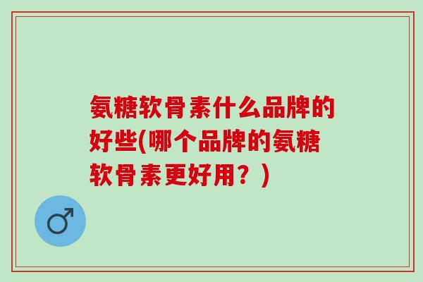 氨糖软骨素什么品牌的好些(哪个品牌的氨糖软骨素更好用？)