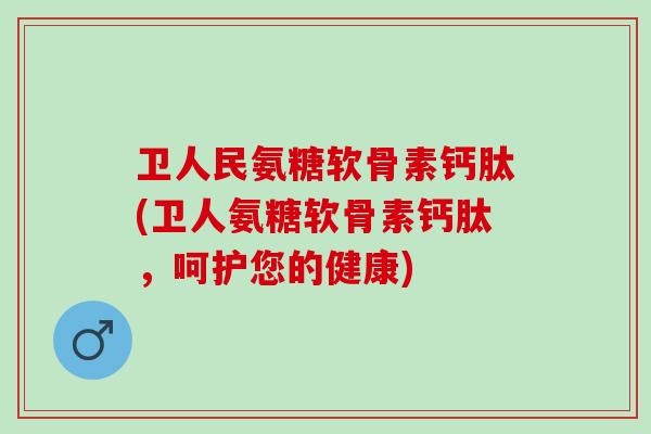 卫人民氨糖软骨素钙肽(卫人氨糖软骨素钙肽，呵护您的健康)
