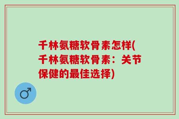千林氨糖软骨素怎样(千林氨糖软骨素：关节保健的最佳选择)