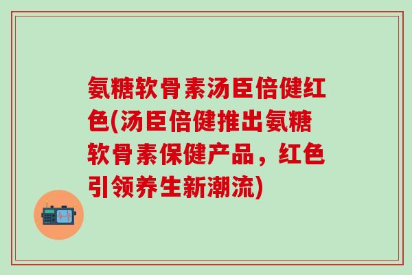 氨糖软骨素汤臣倍健红色(汤臣倍健推出氨糖软骨素保健产品，红色引领养生新潮流)