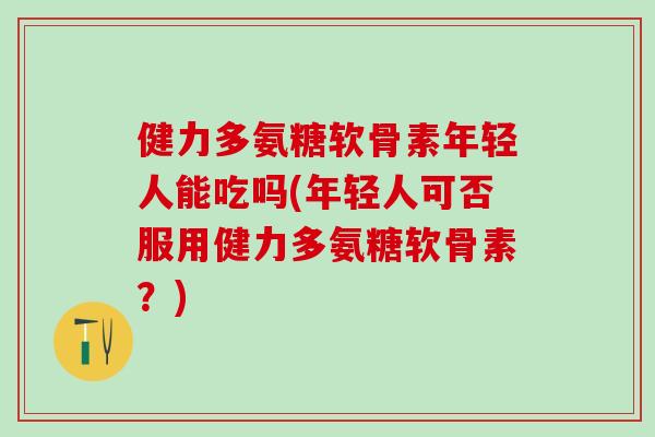 健力多氨糖软骨素年轻人能吃吗(年轻人可否服用健力多氨糖软骨素？)