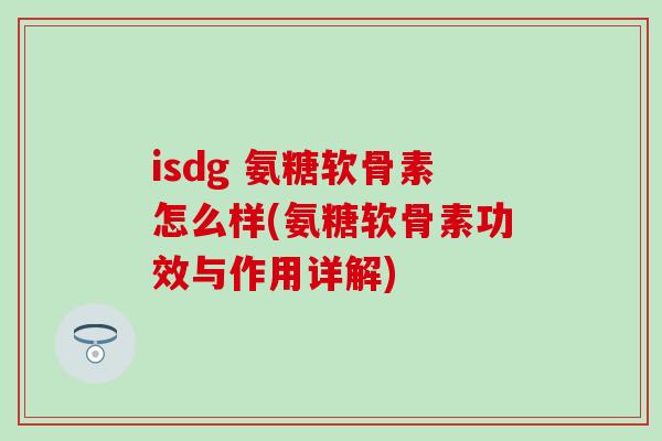 isdg 氨糖软骨素怎么样(氨糖软骨素功效与作用详解)