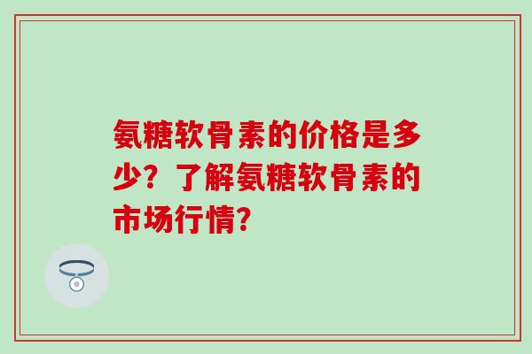 氨糖软骨素的价格是多少？了解氨糖软骨素的市场行情？