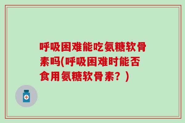 呼吸困难能吃氨糖软骨素吗(呼吸困难时能否食用氨糖软骨素？)