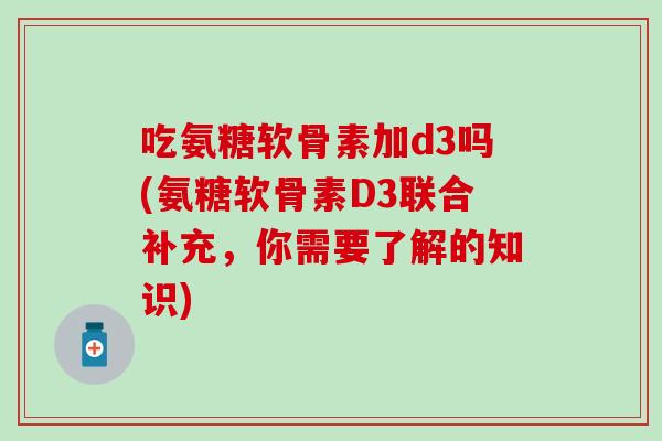 吃氨糖软骨素加d3吗(氨糖软骨素D3联合补充，你需要了解的知识)