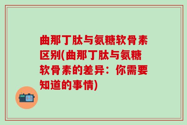 曲那丁肽与氨糖软骨素区别(曲那丁肽与氨糖软骨素的差异：你需要知道的事情)