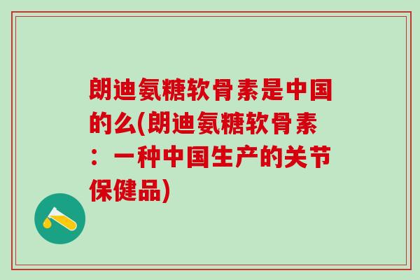 朗迪氨糖软骨素是中国的么(朗迪氨糖软骨素：一种中国生产的关节保健品)