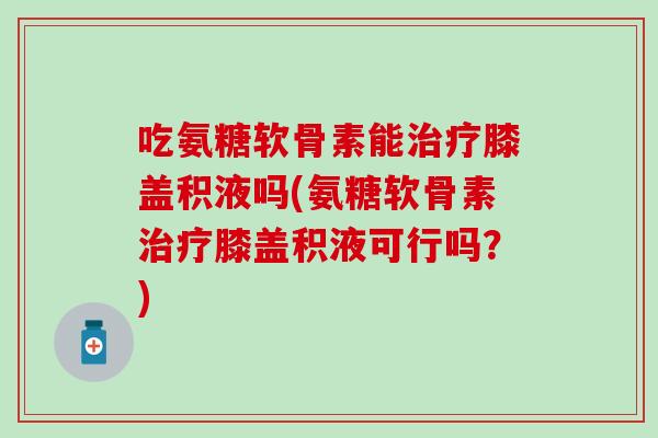 吃氨糖软骨素能治疗膝盖积液吗(氨糖软骨素治疗膝盖积液可行吗？)