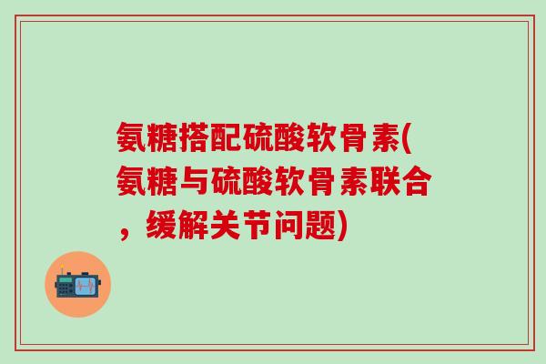 氨糖搭配硫酸软骨素(氨糖与硫酸软骨素联合，缓解关节问题)