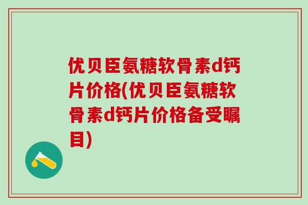 优贝臣氨糖软骨素d钙片价格(优贝臣氨糖软骨素d钙片价格备受瞩目)