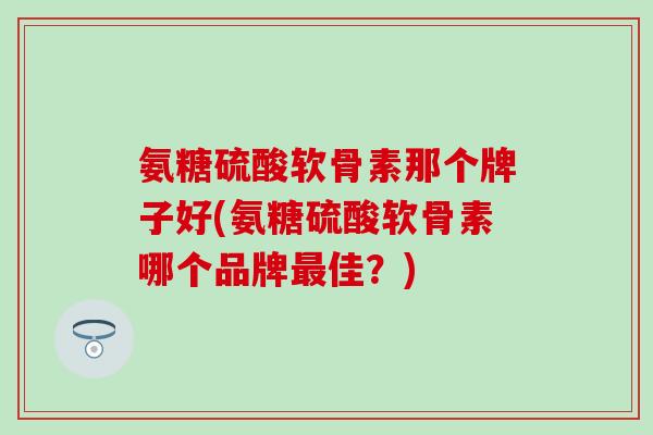 氨糖硫酸软骨素那个牌子好(氨糖硫酸软骨素哪个品牌最佳？)
