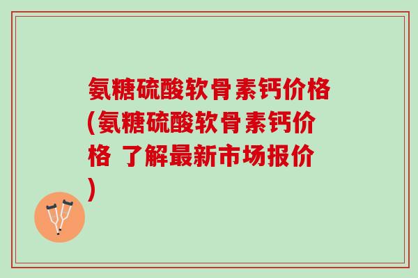 氨糖硫酸软骨素钙价格(氨糖硫酸软骨素钙价格 了解最新市场报价)