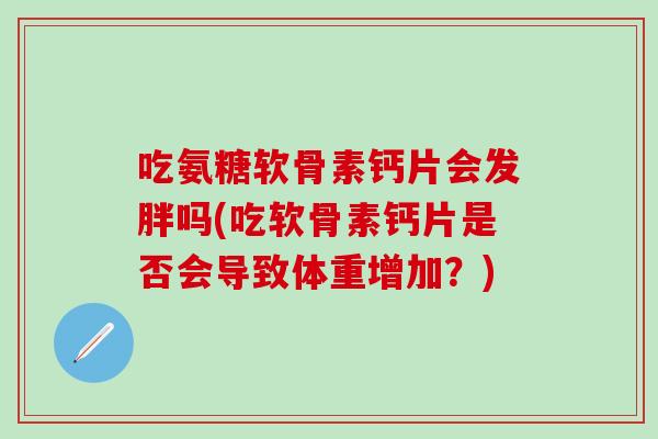 吃氨糖软骨素钙片会发胖吗(吃软骨素钙片是否会导致体重增加？)