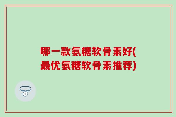 哪一款氨糖软骨素好(最优氨糖软骨素推荐)