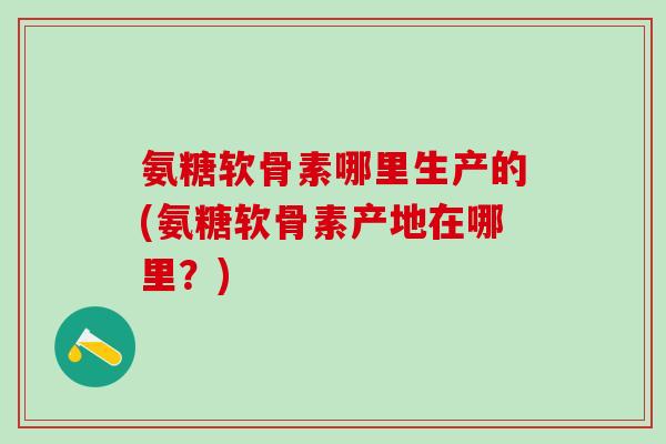 氨糖软骨素哪里生产的(氨糖软骨素产地在哪里？)