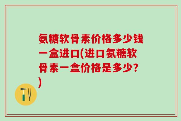 氨糖软骨素价格多少钱一盒进口(进口氨糖软骨素一盒价格是多少？)