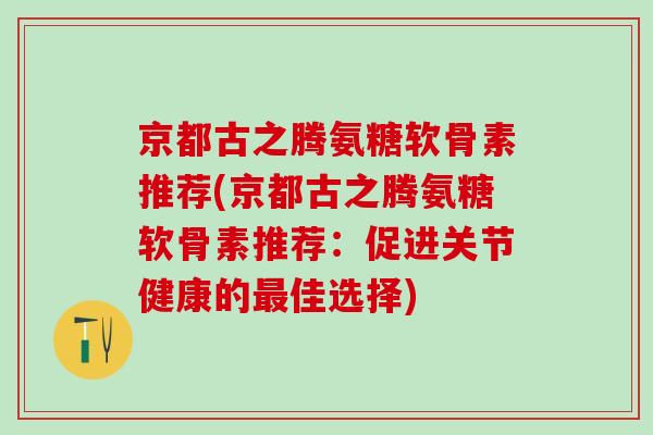 京都古之腾氨糖软骨素推荐(京都古之腾氨糖软骨素推荐:促进关节健康的佳选择) 京都古之腾氨糖软骨素推荐(京都古之腾氨糖软骨素推荐:促进关节健康的佳选择)