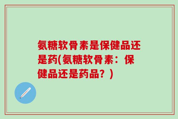 氨糖软骨素是保健品还是药(氨糖软骨素：保健品还是药品？)