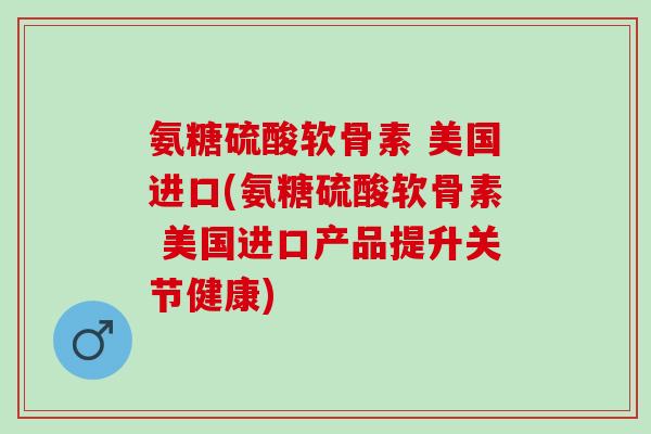 氨糖硫酸软骨素 美国进口(氨糖硫酸软骨素 美国进口产品提升关节健康)