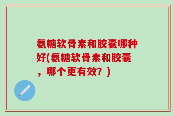 氨糖软骨素和胶囊哪种好(氨糖软骨素和胶囊，哪个更有效？)