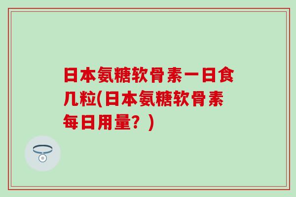 日本氨糖软骨素一日食几粒(日本氨糖软骨素每日用量？)