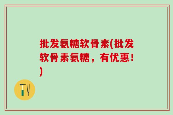 批发氨糖软骨素(批发软骨素氨糖，有优惠！)
