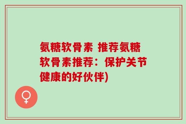 氨糖软骨素 推荐氨糖软骨素推荐：保护关节健康的好伙伴)