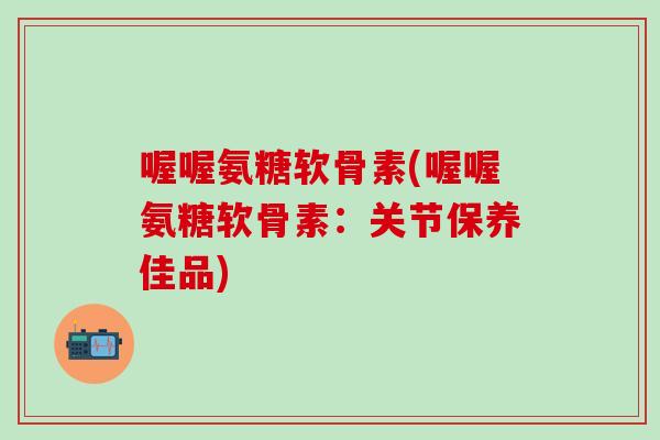 喔喔氨糖软骨素(喔喔氨糖软骨素：关节保养佳品)