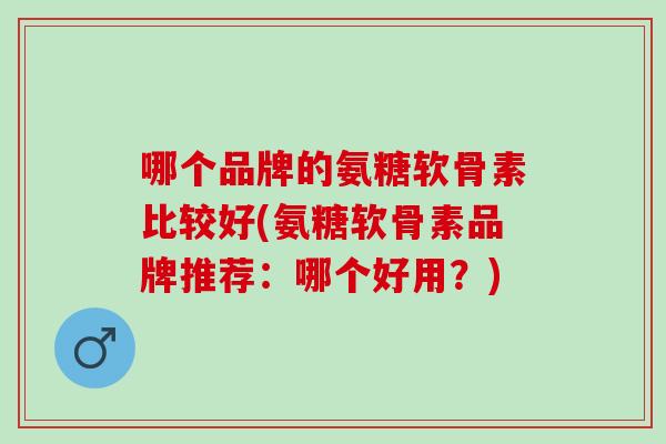 哪个品牌的氨糖软骨素比较好(氨糖软骨素品牌推荐：哪个好用？)