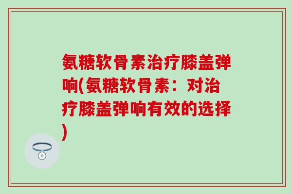 氨糖软骨素治疗膝盖弹响(氨糖软骨素：对治疗膝盖弹响有效的选择)