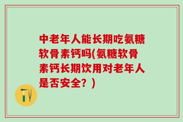 中老年人能长期吃氨糖软骨素钙吗(氨糖软骨素钙长期饮用对老年人是否安全？)