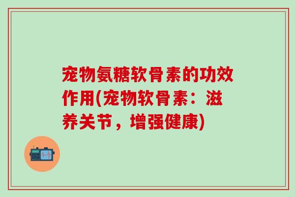 宠物氨糖软骨素的功效作用(宠物软骨素：滋养关节，增强健康)
