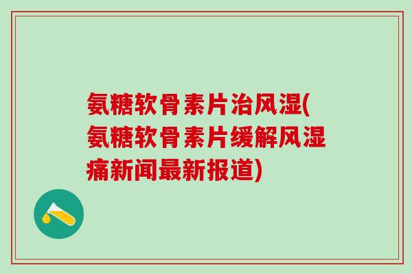 氨糖软骨素片治风湿(氨糖软骨素片缓解风湿痛新闻最新报道)