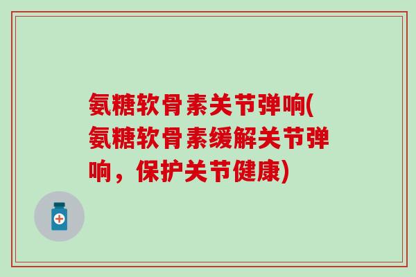 氨糖软骨素关节弹响(氨糖软骨素缓解关节弹响，保护关节健康)