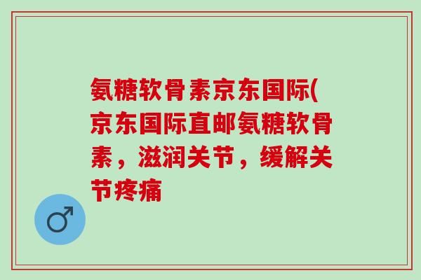 氨糖软骨素京东国际(京东国际直邮氨糖软骨素，滋润关节，缓解关节疼痛