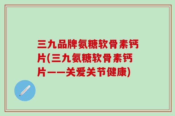三九品牌氨糖软骨素钙片(三九氨糖软骨素钙片——关爱关节健康)
