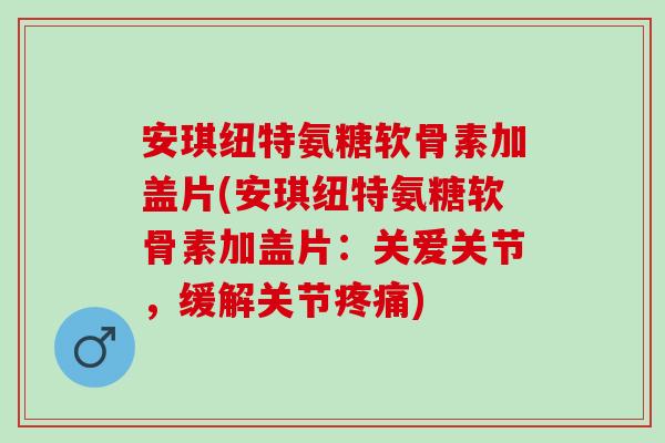 安琪纽特氨糖软骨素加盖片(安琪纽特氨糖软骨素加盖片:关爱关节,缓解关节) 安琪纽特氨糖软骨素加盖片(安琪纽特氨糖软骨素加盖片:关爱关节,缓解关节)