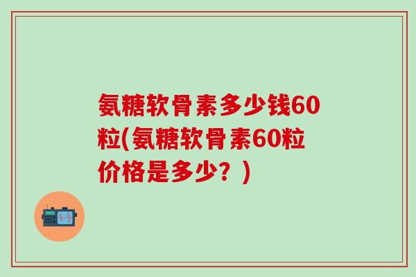 氨糖软骨素多少钱60粒(氨糖软骨素60粒价格是多少？)