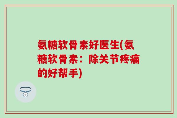 氨糖软骨素好医生(氨糖软骨素：除关节疼痛的好帮手)