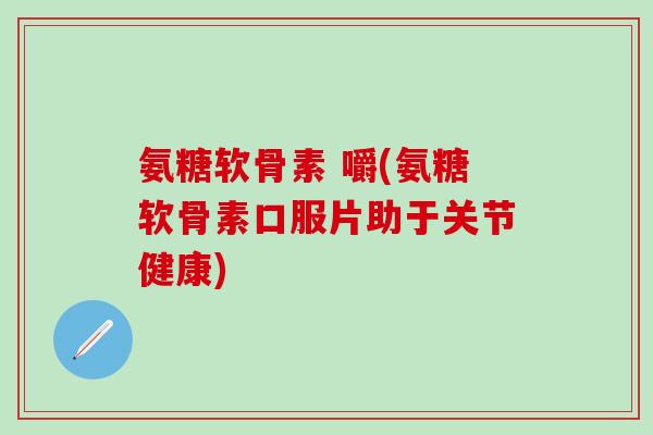 氨糖软骨素 嚼(氨糖软骨素口服片助于关节健康) 氨糖软骨素 嚼(氨糖软骨素口服片助于关节健康)
