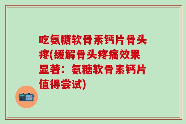 吃氨糖软骨素钙片骨头疼(缓解骨头疼痛效果显著：氨糖软骨素钙片值得尝试)