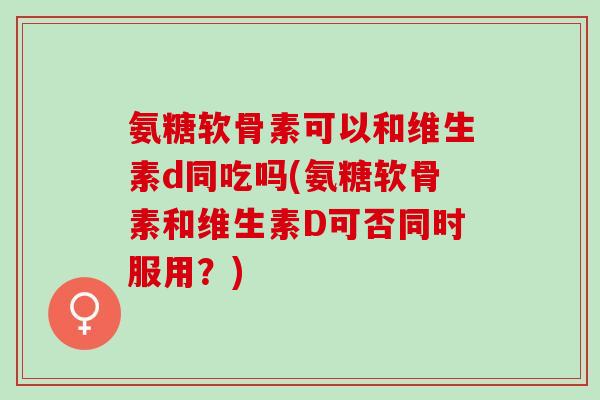 氨糖软骨素可以和维生素d同吃吗(氨糖软骨素和维生素D可否同时服用？)