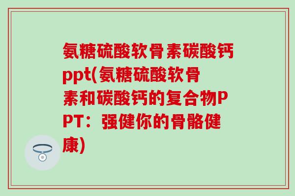 氨糖硫酸软骨素碳酸钙ppt(氨糖硫酸软骨素和碳酸钙的复合物PPT：强健你的骨骼健康)