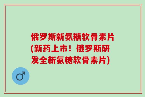 俄罗斯新氨糖软骨素片(新药上市！俄罗斯研发全新氨糖软骨素片)