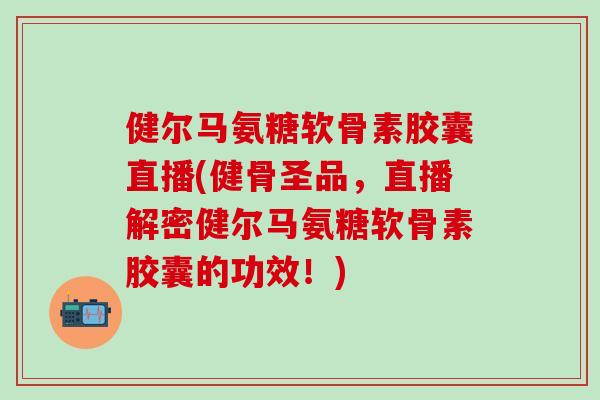 健尔马氨糖软骨素胶囊直播(健骨圣品，直播解密健尔马氨糖软骨素胶囊的功效！)