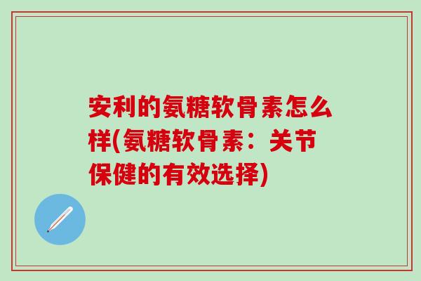 安利的氨糖软骨素怎么样(氨糖软骨素：关节保健的有效选择)