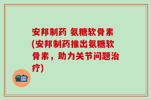 安邦制药 氨糖软骨素(安邦制药推出氨糖软骨素，助力关节问题治疗)